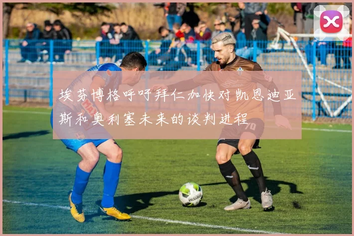 埃芬博格呼吁拜仁加快对凯恩迪亚斯和奥利塞未来的谈判进程