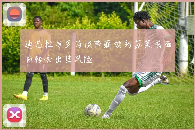 迪巴拉与罗马谈降薪续约苏莱或面临转会出售风险