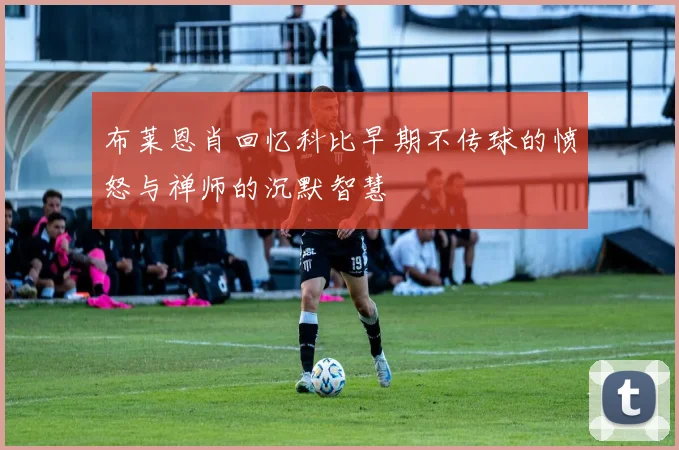 布莱恩肖回忆科比早期不传球的愤怒与禅师的沉默智慧