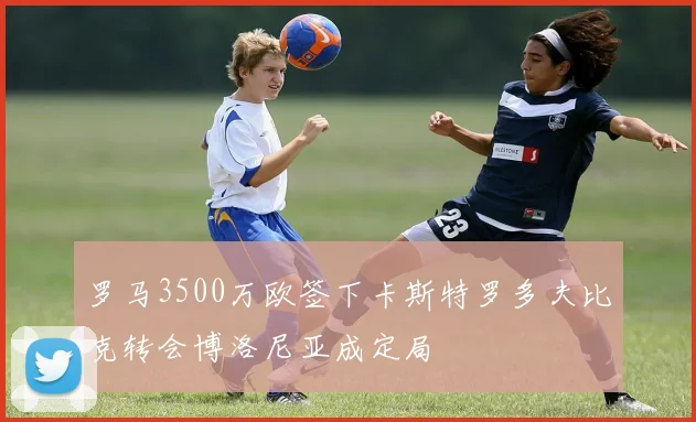 罗马3500万欧签下卡斯特罗多夫比克转会博洛尼亚成定局