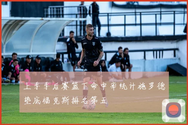 上季季后赛篮下命中率统计施罗德垫底福克斯排名第五