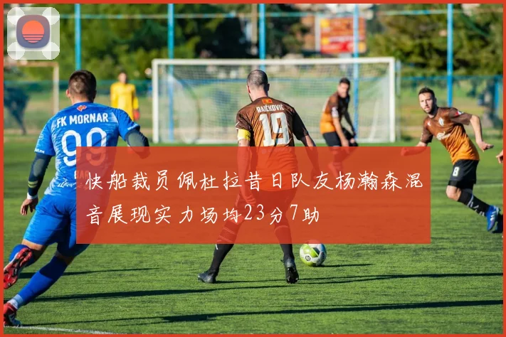 快船裁员佩杜拉昔日队友杨瀚森混音展现实力场均23分7助